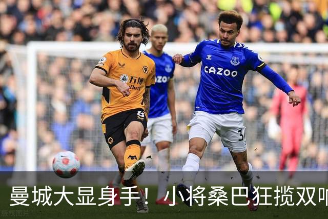曼城大显身手！小将桑巴狂揽双响炮，诺维奇彻底沦陷！